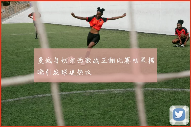 曼城与切尔西激战正酣比赛结果揭晓引发球迷热议