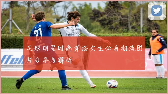 足球明星时尚穿搭女生必看潮流图片分享与解析