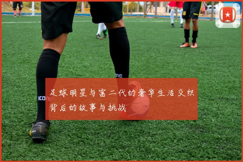 足球明星与富二代的奢华生活交织背后的故事与挑战